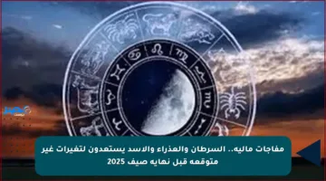 مفاجآت مالية.. السرطان والعذراء والأسد يستعدون لتغيرات غير متوقعة قبل نهاية صيف 2025